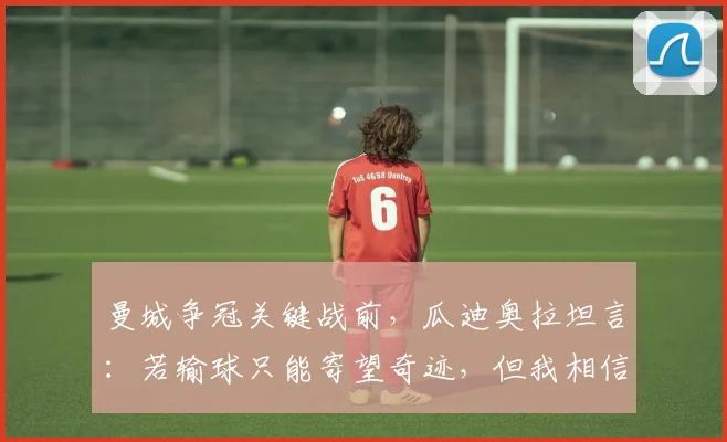 曼城争冠关键战前，瓜迪奥拉坦言：若输球只能寄望奇迹，但我相信阿森纳不会崩盘