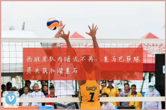 西班牙队内暗流不再，皇马巴萨球员共筑和谐基石