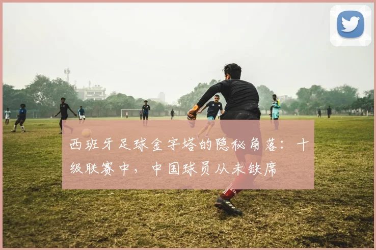 西班牙足球金字塔的隐秘角落：十级联赛中，中国球员从未缺席
