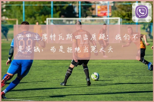 西甲主席特瓦斯回击质疑：我们不是没钱，而是拒绝当冤大头