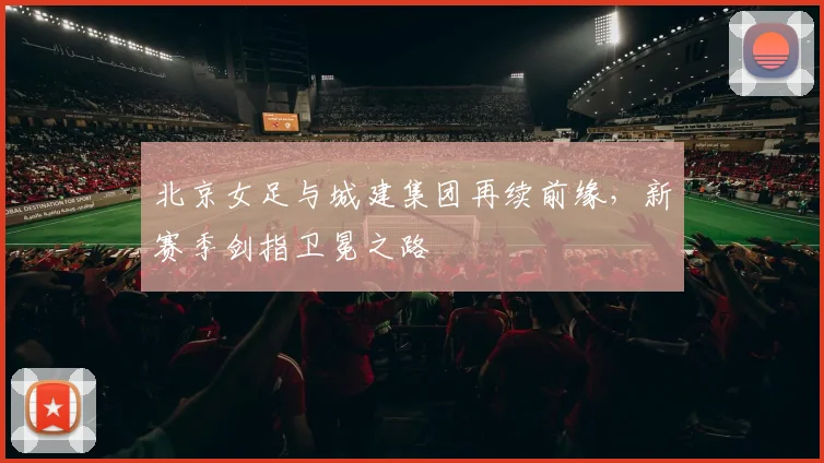 北京女足与城建集团再续前缘，新赛季剑指卫冕之路