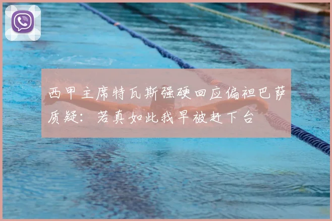 西甲主席特瓦斯强硬回应偏袒巴萨质疑：若真如此我早被赶下台