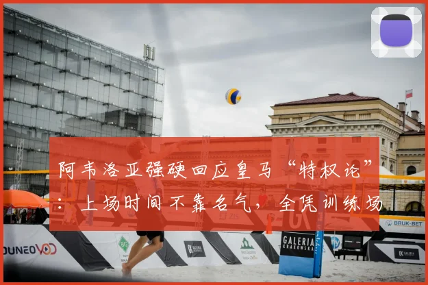 阿韦洛亚强硬回应皇马“特权论”：上场时间不靠名气，全凭训练场表现