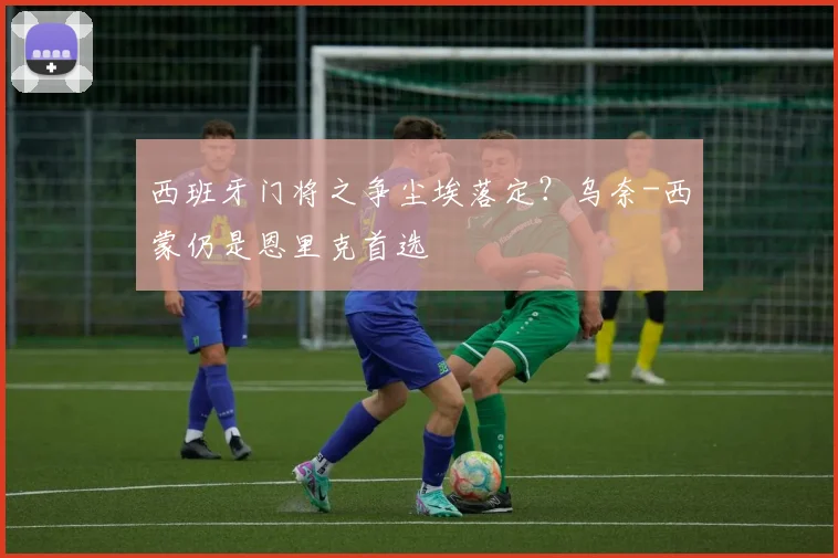 西班牙门将之争尘埃落定？乌奈-西蒙仍是恩里克首选