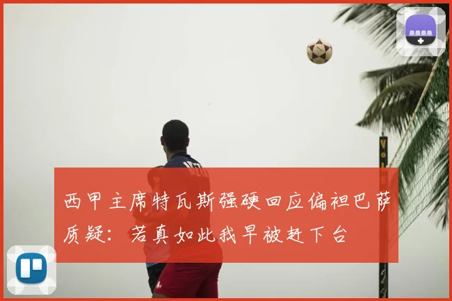 西甲主席特瓦斯强硬回应偏袒巴萨质疑：若真如此我早被赶下台