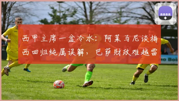西甲主席一盆冷水：阿莱马尼谈梅西回归纯属误解，巴萨财政难越雷池