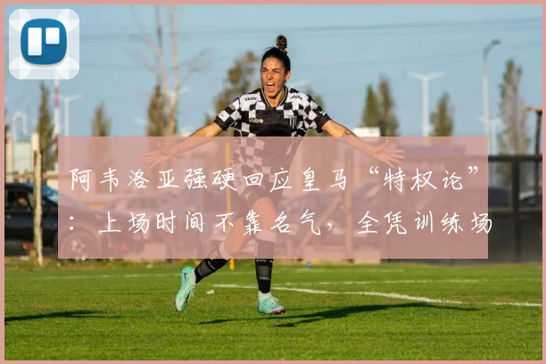 阿韦洛亚强硬回应皇马“特权论”：上场时间不靠名气，全凭训练场表现